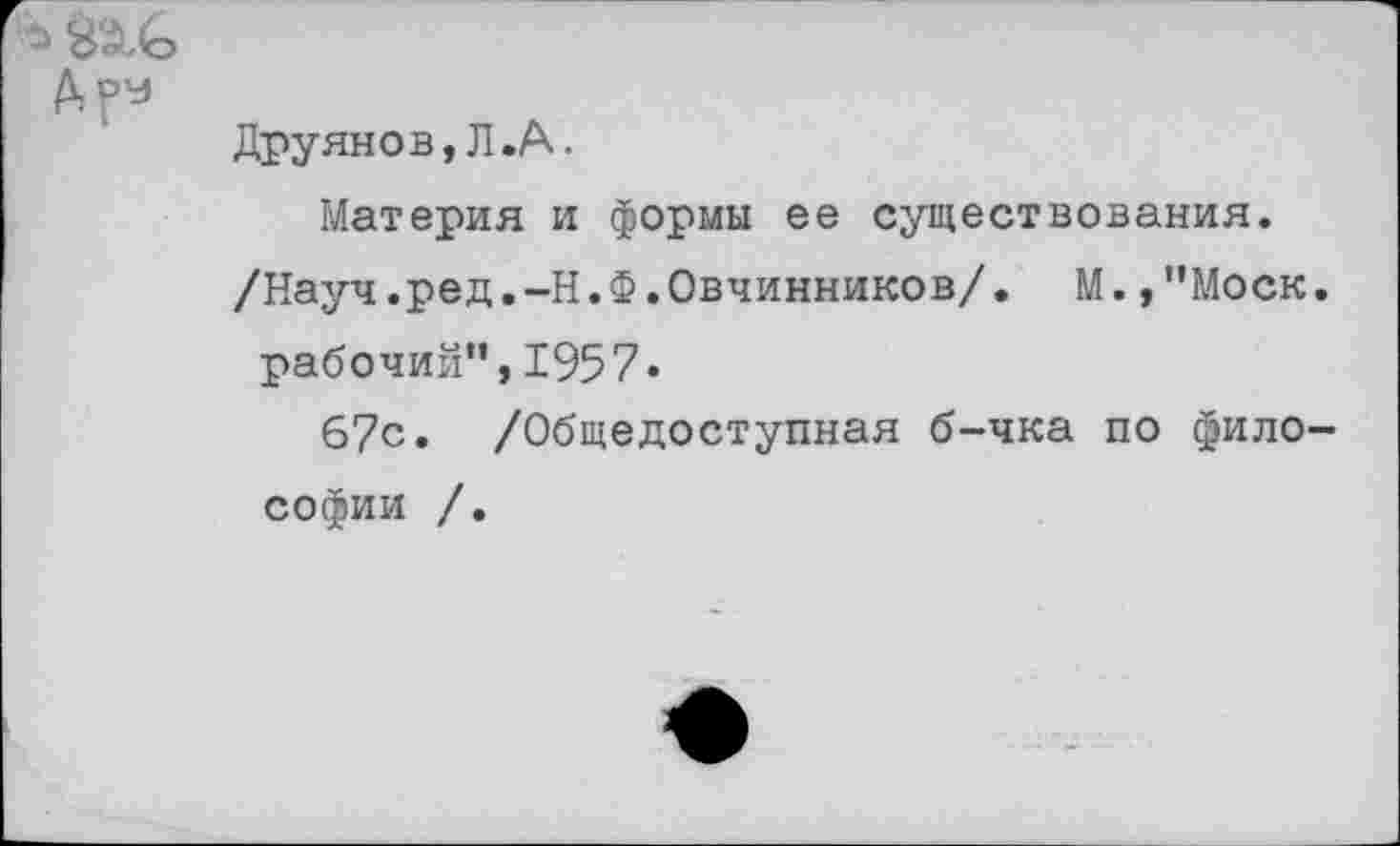 ﻿Друянов,Л.А.
Материя и формы ее существования.
/Науч.ред.-Н.Ф.Овчинников/• М.,"Моск. рабочий”,1957.
67с. /Общедоступная б-чка по философии /.